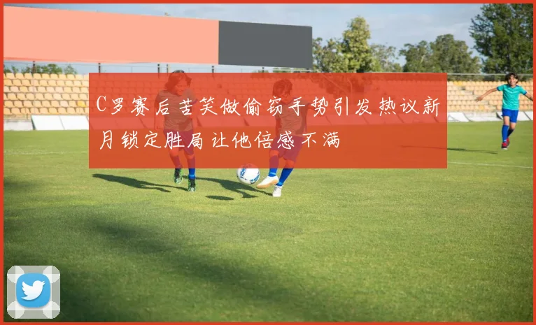 C罗赛后苦笑做偷窃手势引发热议新月锁定胜局让他倍感不满