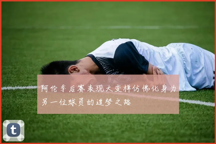 阿伦季后赛表现大变样仿佛化身为另一位球员的追梦之路