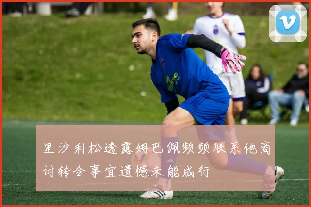 里沙利松透露姆巴佩频频联系他商讨转会事宜遗憾未能成行