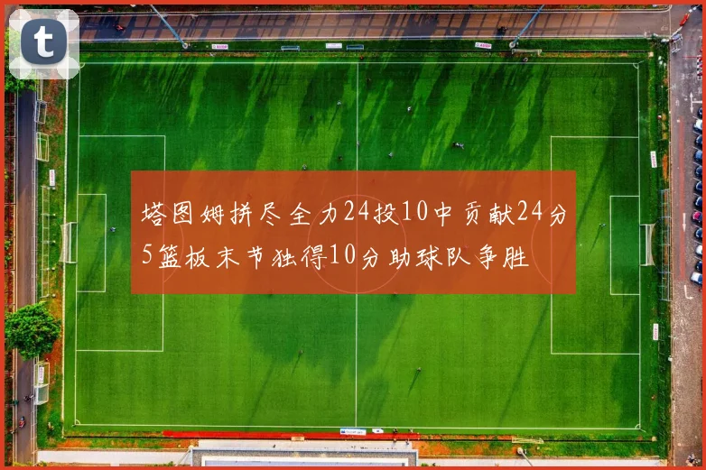 塔图姆拼尽全力24投10中贡献24分5篮板末节独得10分助球队争胜