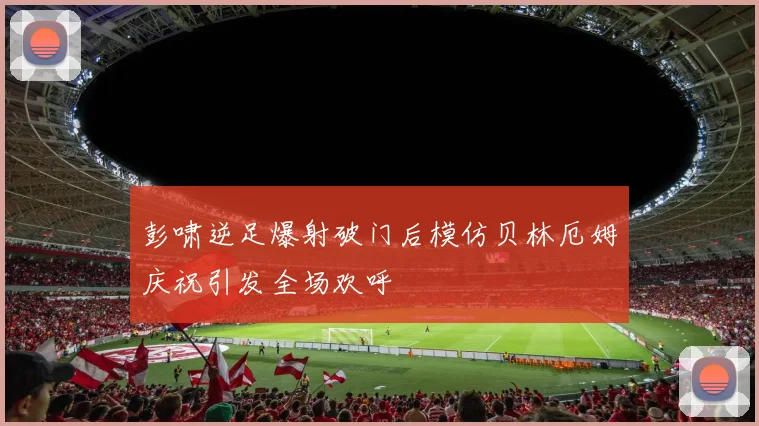 彭啸逆足爆射破门后模仿贝林厄姆庆祝引发全场欢呼