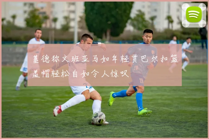 基德称文班亚马如年轻贾巴尔扣篮盖帽轻松自如令人惊叹