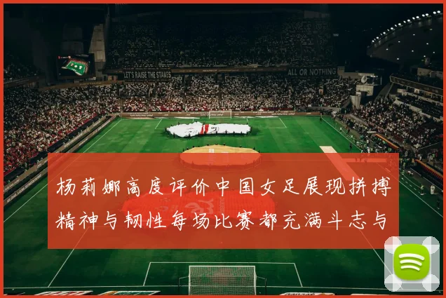 杨莉娜高度评价中国女足展现拼搏精神与韧性每场比赛都充满斗志与硬气