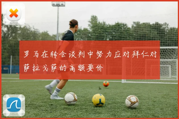 罗马在转会谈判中努力应对拜仁对萨拉戈萨的高额要价