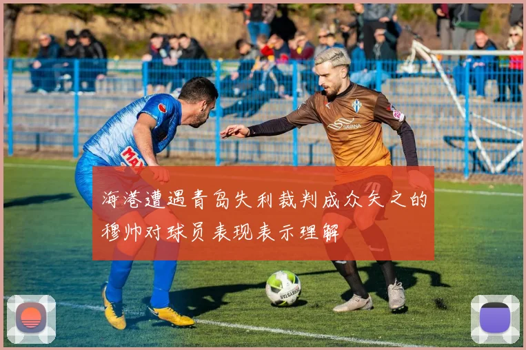 海港遭遇青岛失利裁判成众矢之的穆帅对球员表现表示理解